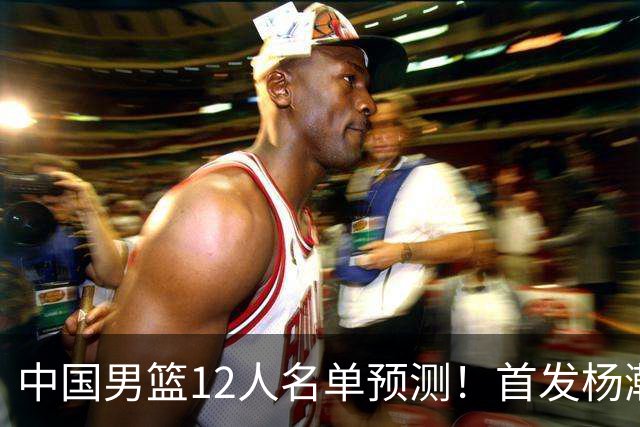 中国男篮12人名单预测！首发杨瀚森王俊杰继伟领衔，内线锋线很强
