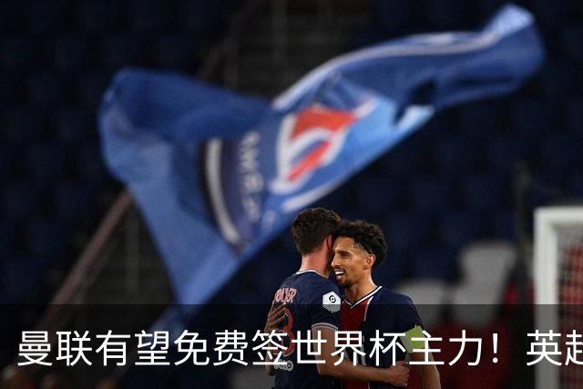 曼联有望免费签世界杯主力！英超升班马欲打包签两人，首战或倒戈
